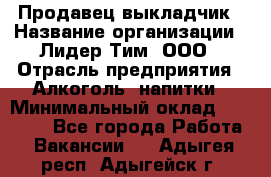 Продавец выкладчик › Название организации ­ Лидер Тим, ООО › Отрасль предприятия ­ Алкоголь, напитки › Минимальный оклад ­ 28 300 - Все города Работа » Вакансии   . Адыгея респ.,Адыгейск г.